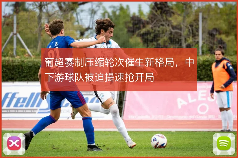 葡超赛制压缩轮次催生新格局,中下游球队被迫提速抢开局