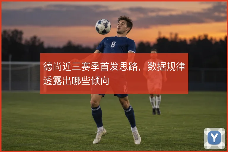 德尚近三赛季首发思路,数据规律透露出哪些倾向