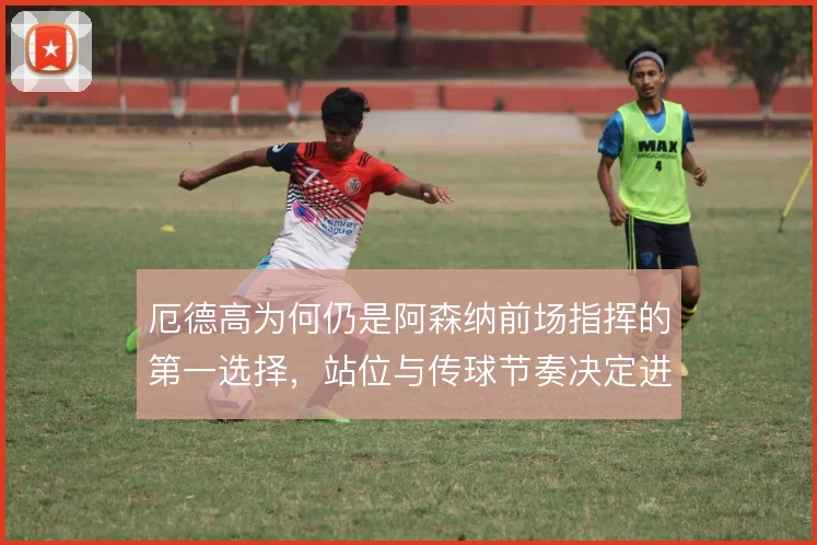 厄德高为何仍是阿森纳前场指挥的第一选择，站位与传球节奏决定进攻层次