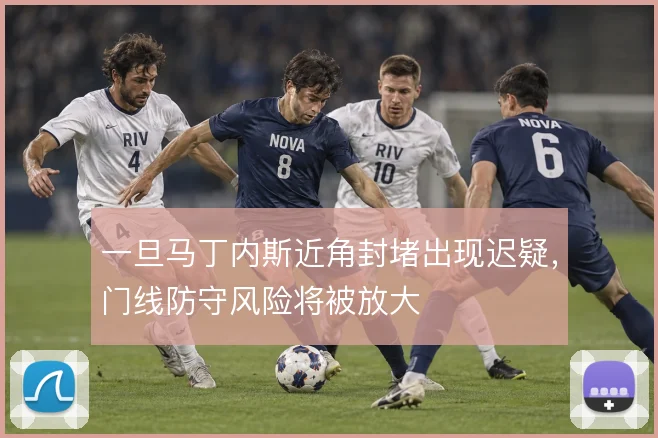 一旦马丁内斯近角封堵出现迟疑，门线防守风险将被放大