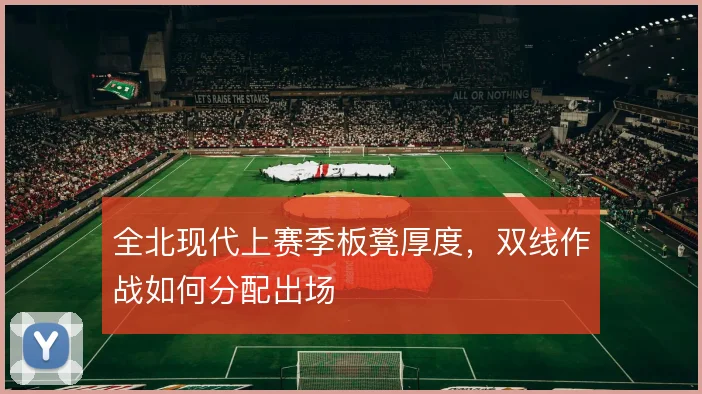 全北现代上赛季板凳厚度，双线作战如何分配出场