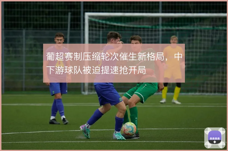 葡超赛制压缩轮次催生新格局,中下游球队被迫提速抢开局