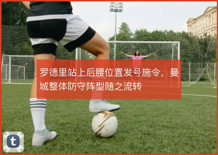罗德里站上后腰位置发号施令，曼城整体防守阵型随之流转