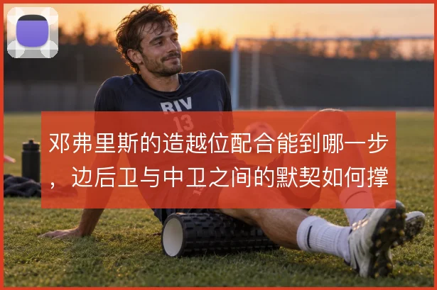 邓弗里斯的造越位配合能到哪一步,边后卫与中卫之间的默契如何撑住