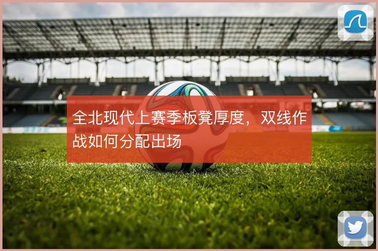 全北现代上赛季板凳厚度,双线作战如何分配出场
