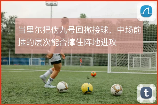 当里尔把伪九号回撤接球,中场前插的层次能否撑住阵地进攻