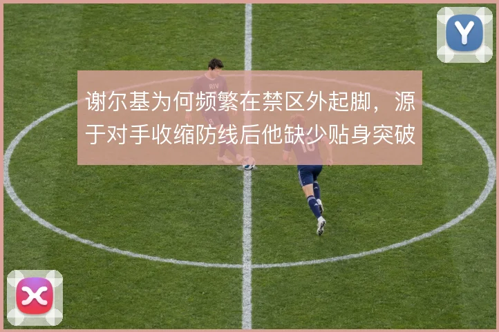 谢尔基为何频繁在禁区外起脚，源于对手收缩防线后他缺少贴身突破的空间