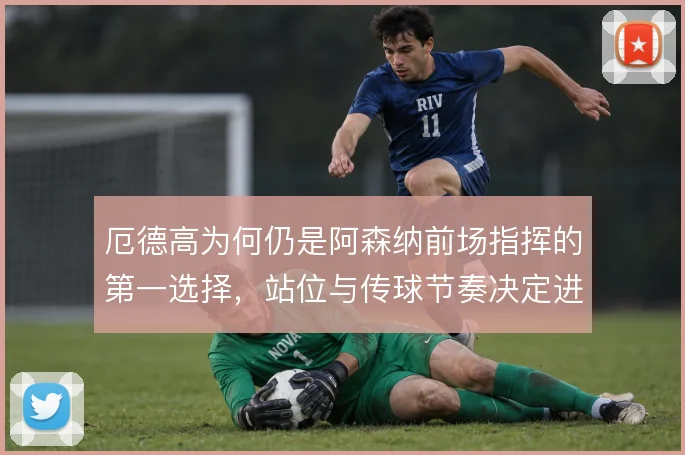 厄德高为何仍是阿森纳前场指挥的第一选择,站位与传球节奏决定进攻层次