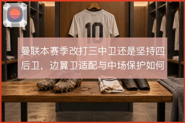 曼联本赛季改打三中卫还是坚持四后卫，边翼卫适配与中场保护如何取舍