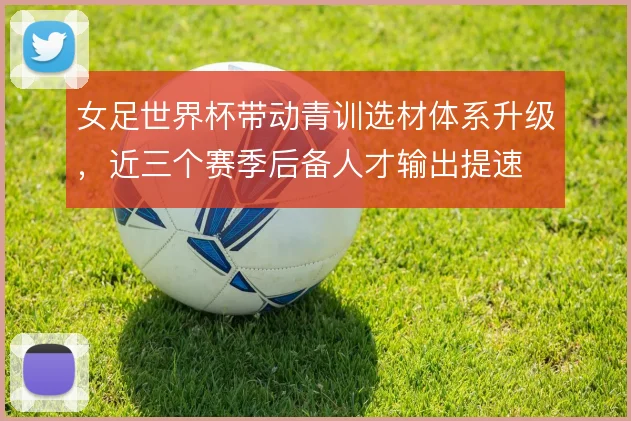 女足世界杯带动青训选材体系升级，近三个赛季后备人才输出提速