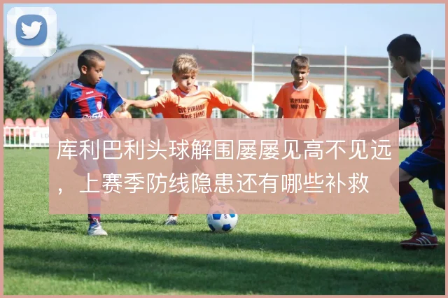 库利巴利头球解围屡屡见高不见远，上赛季防线隐患还有哪些补救