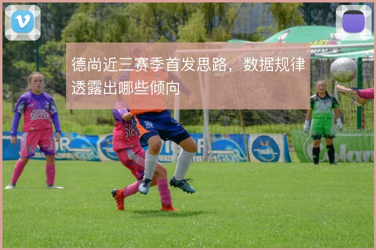 德尚近三赛季首发思路,数据规律透露出哪些倾向